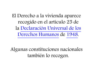 El Derecho a la vivienda aparece 
recogido en el artículo 25 de 
la Declaración Universal de los 
Derechos Humanos de 1948. 
Algunas constituciones nacionales 
también lo recogen. 
 
