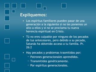 Expliquemos: Los espíritus familiares pueden pasar de una generación a la siguiente si no les ponemos un alto a ellos y si no se proclama tu nueva herencia espiritual en Cristo.  Tú no eres culpable por ninguno de los pecados de tus antecesores, pero debido a su pecado, Satanás ha obtenido acceso a tu familia.  Pr. 26:2 Hay pecados y problemas trasmitidos por: Patrones generacionales aprendidos. Transmitidos genéticamente. Por espíritus generacionales. 