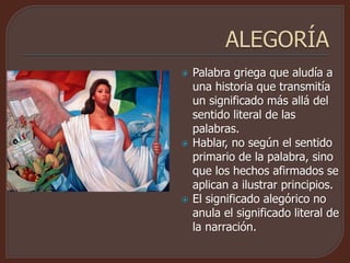  Palabra griega que aludía a
una historia que transmitía
un significado más allá del
sentido literal de las
palabras.
 Hablar, no según el sentido
primario de la palabra, sino
que los hechos afirmados se
aplican a ilustrar principios.
 El significado alegórico no
anula el significado literal de
la narración.
 