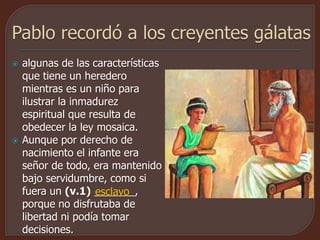  algunas de las características
que tiene un heredero
mientras es un niño para
ilustrar la inmadurez
espiritual que resulta de
obedecer la ley mosaica.
 Aunque por derecho de
nacimiento el infante era
señor de todo, era mantenido
bajo servidumbre, como si
fuera un (v.1) _______,
porque no disfrutaba de
libertad ni podía tomar
decisiones.
esclavo
 