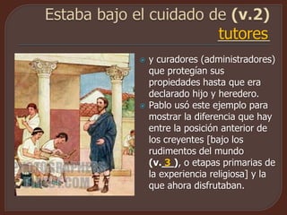  y curadores (administradores)
que protegían sus
propiedades hasta que era
declarado hijo y heredero.
 Pablo usó este ejemplo para
mostrar la diferencia que hay
entre la posición anterior de
los creyentes [bajo los
rudimentos del mundo
(v.__), o etapas primarias de
la experiencia religiosa] y la
que ahora disfrutaban.
tutores
3
 