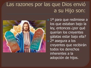  1ª para que redimiese a
los que estaban bajo la
ley, entonces ¿por qué
querían los creyentes
gálatas estar bajo ella?
 2ª asegura a los
creyentes que recibirán
todos los derechos
inherentes a la
adopción de hijos.
 
