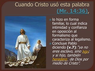  lo hizo en forma
familiar, lo cual indica
intimidad y confianza
en oposición al
formalismo que
caracteriza al legalismo.
 Concluye Pablo
diciendo (v.7):“ya no
eres esclavo, sino ___;
y si hijo, también
________ de Dios por
medio de Cristo”.
hijo
heredero
 