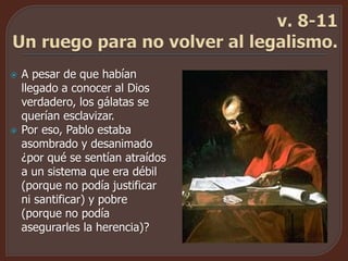  A pesar de que habían
llegado a conocer al Dios
verdadero, los gálatas se
querían esclavizar.
 Por eso, Pablo estaba
asombrado y desanimado
¿por qué se sentían atraídos
a un sistema que era débil
(porque no podía justificar
ni santificar) y pobre
(porque no podía
asegurarles la herencia)?
 