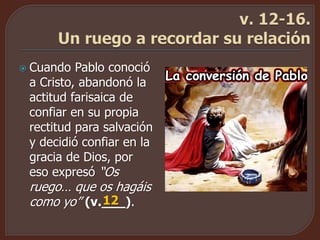  Cuando Pablo conoció
a Cristo, abandonó la
actitud farisaica de
confiar en su propia
rectitud para salvación
y decidió confiar en la
gracia de Dios, por
eso expresó “Os
ruego… que os hagáis
como yo” (v.___).12
 