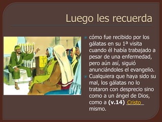  cómo fue recibido por los
gálatas en su 1ª visita
cuando él había trabajado a
pesar de una enfermedad,
pero aún así, siguió
anunciándoles el evangelio.
 Cualquiera que haya sido su
mal, los gálatas no lo
trataron con desprecio sino
como a un ángel de Dios,
como a (v.14) ______
mismo.
Cristo
 