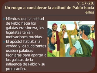  Mientras que la actitud
de Pablo hacia los
gálatas era sincera, los
legalistas tenían
motivaciones torcidas.
 El apóstol hablaba la
verdad y los judaizantes
usaban palabras
lisonjeras para apartar a
los gálatas de la
influencia de Pablo y su
predicación.
 