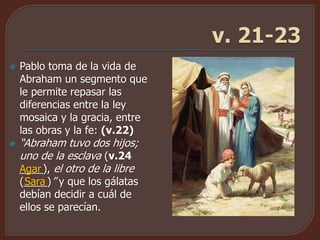  Pablo toma de la vida de
Abraham un segmento que
le permite repasar las
diferencias entre la ley
mosaica y la gracia, entre
las obras y la fe: (v.22)
 “Abraham tuvo dos hijos;
uno de la esclava (v.24
____), el otro de la libre
(____)” y que los gálatas
debían decidir a cuál de
ellos se parecían.
Agar
Sara
 
