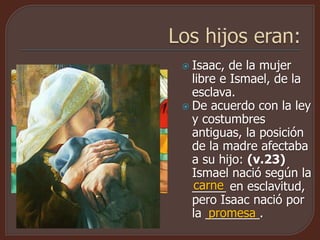  Isaac, de la mujer
libre e Ismael, de la
esclava.
 De acuerdo con la ley
y costumbres
antiguas, la posición
de la madre afectaba
a su hijo: (v.23)
Ismael nació según la
_____ en esclavitud,
pero Isaac nació por
la ________.
carne
promesa
 