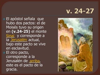  El apóstol señala que
hubo dos pactos: el de
Moisés tuvo su origen
en (v.24-25) el monte
____ y corresponde a
la ________ actual,
bajo este pacto se vive
en esclavitud.
 El otro pacto,
corresponde a la
Jerusalén de _____,
este es el pacto de la
gracia.
Sinaí
Jerusalén
arriba
 