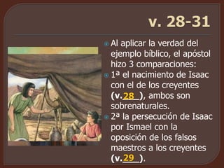  Al aplicar la verdad del
ejemplo bíblico, el apóstol
hizo 3 comparaciones:
 1ª el nacimiento de Isaac
con el de los creyentes
(v.___), ambos son
sobrenaturales.
 2ª la persecución de Isaac
por Ismael con la
oposición de los falsos
maestros a los creyentes
(v.___).
28
29
 