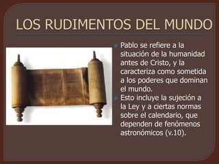  Pablo se refiere a la
situación de la humanidad
antes de Cristo, y la
caracteriza como sometida
a los poderes que dominan
el mundo.
 Esto incluye la sujeción a
la Ley y a ciertas normas
sobre el calendario, que
dependen de fenómenos
astronómicos (v.10).
 