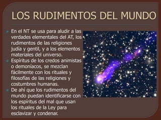  En el NT se usa para aludir a las
verdades elementales del AT, los
rudimentos de las religiones
judía y gentil, y a los elementos
materiales del universo.
 Espíritus de los credos animistas
o demoníacos, se mezclan
fácilmente con los rituales y
filosofías de las religiones y
costumbres humanas.
 De ahí que los rudimentos del
mundo puedan identificarse con
los espíritus del mal que usan
los rituales de la Ley para
esclavizar y condenar.
 