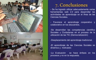 7. Conclusiones 
- Se ha logrado utilizar adecuadamente varias 
herramientas web 2.0 para desarrollar las 
actividades de aprendizaje en el Área de las 
Ciencias Sociales. 
- Favorece el aprendizaje cooperativo y 
colaborativo en los educandos. 
-Se desarrollan las competencias científico 
Sociales y Ciudadanas en el proceso de la 
utilización de las TIC (Democratización) 
-Desplazamiento del aprendizaje tradicional. 
-El aprendizaje de las Ciencias Sociales es 
dinámico y motivador. 
-La Evaluación se hace énfasis en los 
procesos y no en la respuesta. 
 