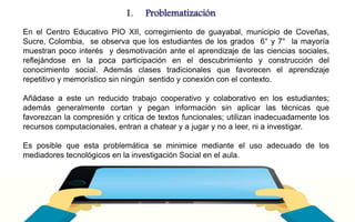 1. Problematización 
En el Centro Educativo PIO XII, corregimiento de guayabal, municipio de Coveñas, 
Sucre, Colombia, se observa que los estudiantes de los grados 6° y 7° la mayoría 
muestran poco interés y desmotivación ante el aprendizaje de las ciencias sociales, 
reflejándose en la poca participación en el descubrimiento y construcción del 
conocimiento social. Además clases tradicionales que favorecen el aprendizaje 
repetitivo y memorístico sin ningún sentido y conexión con el contexto. 
Añádase a este un reducido trabajo cooperativo y colaborativo en los estudiantes; 
además generalmente cortan y pegan información sin aplicar las técnicas que 
favorezcan la compresión y critica de textos funcionales; utilizan inadecuadamente los 
recursos computacionales, entran a chatear y a jugar y no a leer, ni a investigar. 
Es posible que esta problemática se minimice mediante el uso adecuado de los 
mediadores tecnológicos en la investigación Social en el aula. 
 