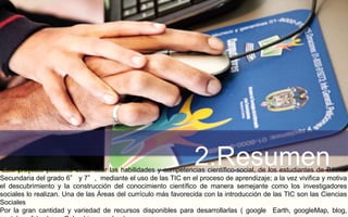 2.Resumen Este proyecto posibilita desarrollar las habilidades y competencias científico-social, de los estudiantes de Básica 
Secundaria del grado 6° y 7°, mediante el uso de las TIC en el proceso de aprendizaje; a la vez vivifica y motiva 
el descubrimiento y la construcción del conocimiento científico de manera semejante como los investigadores 
sociales lo realizan. Una de las Áreas del currículo más favorecida con la introducción de las TIC son las Ciencias 
Sociales 
Por la gran cantidad y variedad de recursos disponibles para desarrollarlas ( google Earth, googleMap, blog, 
youtube, slide share, Colombiaaprende...) 
 
