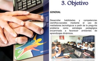 3. Objetivo 
GENERAL 
Desarrollar habilidades y competencias 
científico-sociales mediante el uso de 
mediadores tecnológicos a partir de la pregunta 
problema como estrategia pedagógica 
encaminada a favorecer ambientes de 
aprendizajes dinámicos. 
 
