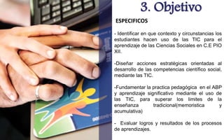 3. Objetivo 
ESPECIFICOS 
- Identificar en que contexto y circunstancias los 
estudiantes hacen uso de las TIC para el 
aprendizaje de las Ciencias Sociales en C.E PIO 
XII. 
-Diseñar acciones estratégicas orientadas al 
desarrollo de las competencias científico social, 
mediante las TIC. 
-Fundamentar la practica pedagógica en el ABP 
y aprendizaje significativo mediante el uso de 
las TIC, para superar los limites de la 
enseñanza tradicional(memoristica y 
acumulativa) 
- Evaluar logros y resultados de los procesos 
de aprendizajes. 
 
