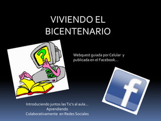 VIVIENDO EL BICENTENARIO Webquest guiada por Celular  y publicada en el Facebook… Introduciendo juntos las Tic’s al aula…  Aprendiendo Colaborativamente  en Redes Sociales 