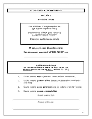 10
EL “DIOS PUEDE” ES PARA TODOS
LECCIÓN 6
Hechos 10 – 11:18
Dios aceptará a TODA gente (verso 34)
(¿Y la gente aceptará a Dios?)
Dios ministrará a TODA gente (verso 47)
(¿La gente le dejará ministrar?)
Dios quiere que tú sigas su ejemplo
Mi compromiso con Dios esta semana:
Esta semana voy a compartir el “DIOS PUEDE” con:
____________________________________________
CUATRO DISCIPLINAS
DE UNA PERSONA QUE HACE LA VUELTA DE 180°
DESPUES DE ACEPTAR A CRISTO (Hechos 10:2 y 43)
1. Es una persona devota (dedicado, celoso de Dios, observador)
2. Es una persona que teme a Dios (respeta, muestra temor y reverencia
ante Dios)
3. Es una persona que da generosamente (de su tiempo, talento y tesoro)
4. Es una persona que ora con regularidad
Necesito aceptar a Cristo
______________________________________________________________________________
Necesito cambiar esto:
______________________________________________________________________________
 
