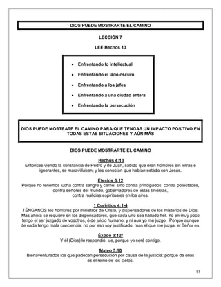 11
DIOS PUEDE MOSTRARTE EL CAMINO
LECCIÓN 7
LEE Hechos 13
• Enfrentando lo intellectual
• Enfrentando el lado oscuro
• Enfrentando a los jefes
• Enfrentando a una ciudad entera
• Enfrentando la persecución
DIOS PUEDE MOSTRATE EL CAMINO PARA QUE TENGAS UN IMPACTO POSITIVO EN
TODAS ESTAS SITUACIONES Y AÚN MÁS
DIOS PUEDE MOSTRARTE EL CAMINO
Hechos 4:13
Entonces viendo la constancia de Pedro y de Juan, sabido que eran hombres sin letras é
ignorantes, se maravillaban; y les conocían que habían estado con Jesús.
Efesios 6:12
Porque no tenemos lucha contra sangre y carne; sino contra principados, contra potestades,
contra señores del mundo, gobernadores de estas tinieblas,
contra malicias espirituales en los aires.
1 Corintios 4:1-4
TÉNGANOS los hombres por ministros de Cristo, y dispensadores de los misterios de Dios.
Mas ahora se requiere en los dispensadores, que cada uno sea hallado fiel. Yo en muy poco
tengo el ser juzgado de vosotros, ó de juicio humano; y ni aun yo me juzgo. Porque aunque
de nada tengo mala conciencia, no por eso soy justificado; mas el que me juzga, el Señor es.
Éxodo 3:12ª
Y él (Dios) le respondió: Ve, porque yo seré contigo.
Mateo 5:10
Bienaventurados los que padecen persecución por causa de la justicia: porque de ellos
es el reino de los cielos.
 