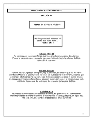 15
DIOS TE PUEDE DAR ESPERANZA
LECCIÓN 11
Hechos 21: El Viaje a Jerusalén
“Yo estoy dispuesto no sólo a ser
atado, mas aun a morir…”
Hechos 21:13
Hebreos 10:35-36
No perdáis pues vuestra confianza, que tiene grande remuneración de galardón:
Porque la paciencia os es necesaria; para que, habiendo hecho la voluntad de Dios,
obtengáis la promesa.
Hechos 20:22-24
Y ahora, he aquí, ligado yo en espíritu, voy á Jerusalén, sin saber lo que allá me ha de
acontecer: Mas que el Espíritu Santo por todas las ciudades me da testimonio, diciendo que
prisiones y tribulaciones me esperan. Más de ninguna cosa hago caso, ni estimo mi vida
preciosa para mí mismo; solamente que acabe mi carrera con gozo, y el ministerio que recibí
del Señor Jesús, para dar testimonio del evangelio de la gracia de Dios.
2 Timoteo 4:7-8
He peleado la buena batalla, he acabado la carrera, he guardado la fe. Por lo demás,
me está guardada la corona de justicia, la cual me dará el Señor, juez justo, en aquel día;
y no sólo á mí, sino también á todos los que aman su venida.
 