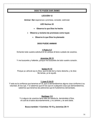 16
DIOS TE PUEDE DAR ÁNIMO
LECCIÓN 12
Animar: Dar esperanza o promesa, consolar, estimular
LEE Hechos 22
• Observa lo que Dios ha hecho
• Observa y reclama las promesas como tuyas
• Observa lo que Dios ha planeado
DIOS PUEDE ANIMAR
1 Pedro 5:7
Echando toda vuestra solicitud en él, porque él tiene cuidado de vosotros.
Jeremías 29:13
Y me buscaréis y hallaréis, porque me buscaréis de todo vuestro corazón.
Isaías 41:13
Porque yo Jehová soy tu Dios, que te ase de tu mano derecha, y te dice:
No temas, yo te ayudé.
1 Juan 5:14-15
Y esta es la confianza que tenemos en él, que si demandáremos alguna cosa conforme á su
voluntad, él nos oye. Y si sabemos que él nos oye en cualquiera cosa que demandáremos,
sabemos que tenemos las peticiones que le hubiéremos demandado.
Santiago 1:5
Y si alguno de vosotros tiene falta de sabiduría, demándela á Dios,
el cual da á todos abundantemente, y no zahiere; y le será dada.
Busca también 1 Corintios 10:15 y Jeremías 29:11
 