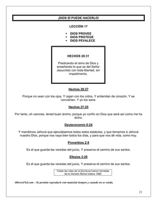 21
¡DIOS SÍ PUEDE HACERLO!
LECCIÓN 17
 DIOS PROVEE
 DIOS PROTEGE
 DIOS PEVALECE
HECHOS 28:31
Predicando el reino de Dios y
enseñando lo que es del Señor
Jesucristo con toda libertad, sin
impedimento.
Hechos 28:27
Porque no vean con los ojos, Y oigan con los oídos, Y entiendan de corazón, Y se
conviertan, Y yo los sane.
Hechos 27:25
Por tanto, oh varones, tened buen ánimo; porque yo confío en Dios que será así como me ha
dicho.
Deuteronomio 6:24
Y mandónos Jehová que ejecutásemos todos estos estatutos, y que temamos á Jehová
nuestro Dios, porque nos vaya bien todos los días, y para que nos dé vida, como hoy.
Proverbios 2:8
Es el que guarda las veredas del juicio, Y preserva el camino de sus santos.
Efesios 3:20
Es el que guarda las veredas del juicio, Y preserva el camino de sus santos.
Todas las citas de la Escritura fueron tomadas
de la Versión Reina-Valera 1960
ObreroFiel.com – Se permite reproducir este material siempre y cuando no se venda.
 