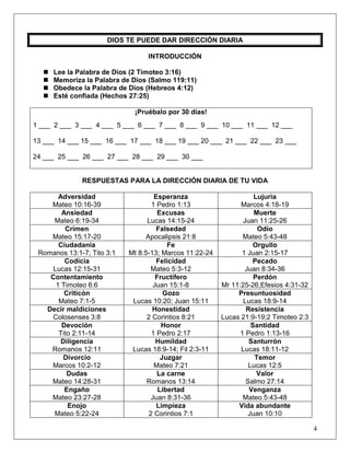 4
DIOS TE PUEDE DAR DIRECCIÓN DIARIA
INTRODUCCIÓN
 Lee la Palabra de Dios (2 Timoteo 3:16)
 Memoriza la Palabra de Dios (Salmo 119:11)
 Obedece la Palabra de Dios (Hebreos 4:12)
 Esté confiada (Hechos 27:25)
¡Pruébalo por 30 días!
1 ___ 2 ___ 3 ___ 4 ___ 5 ___ 6 ___ 7 ___ 8 ___ 9 ___ 10 ___ 11 ___ 12 ___
13 ___ 14 ___ 15 ___ 16 ___ 17 ___ 18 ___ 19 ___ 20 ___ 21 ___ 22 ___ 23 ___
24 ___ 25 ___ 26 ___ 27 ___ 28 ___ 29 ___ 30 ___
RESPUESTAS PARA LA DIRECCIÓN DIARIA DE TU VIDA
Adversidad
Mateo 10:16-39
Esperanza
1 Pedro 1:13
Lujuria
Marcos 4:18-19
Ansiedad
Mateo 6:19-34
Excusas
Lucas 14:15-24
Muerte
Juan 11:25-26
Crimen
Mateo 15:17-20
Falsedad
Apocalipsis 21:8
Odio
Mateo 5:43-48
Ciudadanía
Romanos 13:1-7; Tito 3:1
Fe
Mt 8:5-13; Marcos 11:22-24
Orgullo
1 Juan 2:15-17
Codicia
Lucas 12:15-31
Felicidad
Mateo 5:3-12
Pecado
Juan 8:34-36
Contentamiento
1 Timoteo 6:6
Fructífero
Juan 15:1-8
Perdón
Mr 11:25-26;Efesios 4:31-32
Criticón
Mateo 7:1-5
Gozo
Lucas 10:20; Juan 15:11
Presuntuosidad
Lucas 18:9-14
Decir maldiciones
Colosenses 3:8
Honestidad
2 Corintios 8:21
Resistencia
Lucas 21:9-19;2 Timoteo 2:3
Devoción
Tito 2:11-14
Honor
1 Pedro 2:17
Santidad
1 Pedro 1:13-16
Diligencia
Romanos 12:11
Humildad
Lucas 18:9-14; Fil 2:3-11
Santurrón
Lucas 18:11-12
Divorcio
Marcos 10:2-12
Juzgar
Mateo 7:21
Temor
Lucas 12:5
Dudas
Mateo 14:28-31
La carne
Romanos 13:14
Valor
Salmo 27:14
Engaño
Mateo 23:27-28
Libertad
Juan 8:31-36
Venganza
Mateo 5:43-48
Enojo
Mateo 5:22-24
Limpieza
2 Corintios 7:1
Vida abundante
Juan 10:10
 