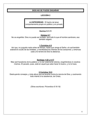 6
DIOS NO SE PUEDE ENGAÑAR
LECCIÓN 2
LA INTEGRIDAD: El hecho de tener
comportamiento propio en público y en privado
Hechos 5:1-11
Gálatas 6:7
No os engañéis: Dios no puede ser burlado: que todo lo que el hombre sembrare, eso
también segará.
1 Corintios 4:5
Así que, no juzguéis nada antes de tiempo, hasta que venga el Señor, el cual también
aclarará lo oculto de las tinieblas, y manifestará los intentos de los corazones: y entonces
cada uno tendrá de Dios la alabanza.
Santiago 1:22 y 4:17
Mas sed hacedores de la palabra, y no tan solamente oidores, engañándoos á vosotros
mismos. El pecado, pues, está en aquel que sabe hacer lo bueno, y no lo hace.
2 Corintios 10:5
Destruyendo consejos, y toda altura que se levanta contra la ciencia de Dios, y cautivando
todo intento á la obediencia, de Cristo;
(Otras escrituras: Proverbios 6:16-19)
 