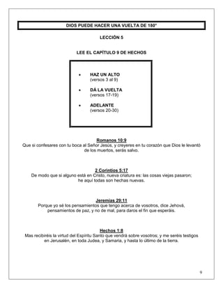 9
DIOS PUEDE HACER UNA VUELTA DE 180°
LECCIÓN 5
LEE EL CAPÍTULO 9 DE HECHOS
• HAZ UN ALTO
(versos 3 al 9)
• DÁ LA VUELTA
(versos 17-19)
• ADELANTE
(versos 20-30)
Romanos 10:9
Que si confesares con tu boca al Señor Jesús, y creyeres en tu corazón que Dios le levantó
de los muertos, serás salvo.
2 Corintios 5:17
De modo que si alguno está en Cristo, nueva criatura es: las cosas viejas pasaron;
he aquí todas son hechas nuevas.
Jeremías 29:11
Porque yo sé los pensamientos que tengo acerca de vosotros, dice Jehová,
pensamientos de paz, y no de mal, para daros el fin que esperáis.
Hechos 1:8
Mas recibiréis la virtud del Espíritu Santo que vendrá sobre vosotros; y me seréis testigos
en Jerusalén, en toda Judea, y Samaria, y hasta lo último de la tierra.
 