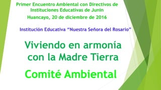 Institución Educativa “Nuestra Señora del Rosario”
Viviendo en armonía
con la Madre Tierra
Comité Ambiental
Primer Encuentro Ambiental con Directivos de
Instituciones Educativas de Junín
Huancayo, 20 de diciembre de 2016
 