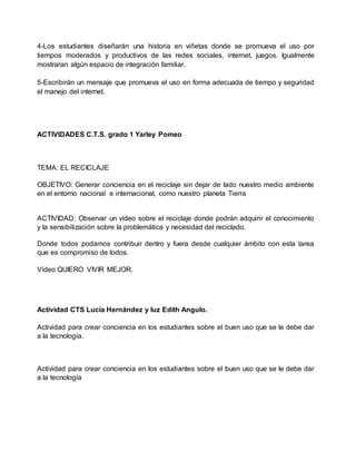 4-Los estudiantes diseñarán una historia en viñetas donde se promueva el uso por
tiempos moderados y productivos de las redes sociales, internet, juegos. Igualmente
mostraran algún espacio de integración familiar.
5-Escribirán un mensaje que promueva el uso en forma adecuada de tiempo y seguridad
el manejo del internet.
ACTIVIDADES C.T.S. grado 1 Yarley Pomeo
TEMA: EL RECICLAJE
OBJETIVO: Generar conciencia en el reciclaje sin dejar de lado nuestro medio ambiente
en el entorno nacional e internacional, como nuestro planeta Tierra
ACTIVIDAD: Observar un vídeo sobre el reciclaje donde podrán adquirir el conocimiento
y la sensibilización sobre la problemática y necesidad del reciclado.
Donde todos podamos contribuir dentro y fuera desde cualquier ámbito con esta tarea
que es compromiso de todos.
Vídeo QUIERO VIVIR MEJOR.
Actividad CTS Lucía Hernández y luz Edith Angulo.
Actividad para crear conciencia en los estudiantes sobre el buen uso que se le debe dar
a la tecnología.
Actividad para crear conciencia en los estudiantes sobre el buen uso que se le debe dar
a la tecnología
 
