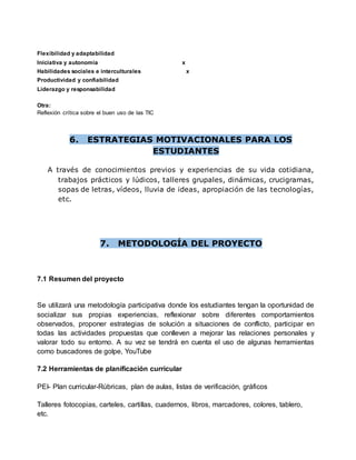 Flexibilidad y adaptabilidad
Iniciativa y autonomía x
Habilidades sociales e interculturales x
Productividad y confiabilidad
Liderazgo y responsabilidad
Otra:
Reflexión crítica sobre el buen uso de las TIC
6. ESTRATEGIAS MOTIVACIONALES PARA LOS
ESTUDIANTES
A través de conocimientos previos y experiencias de su vida cotidiana,
trabajos prácticos y lúdicos, talleres grupales, dinámicas, crucigramas,
sopas de letras, vídeos, lluvia de ideas, apropiación de las tecnologías,
etc.
7. METODOLOGÍA DEL PROYECTO
7.1 Resumen del proyecto
Se utilizará una metodología participativa donde los estudiantes tengan la oportunidad de
socializar sus propias experiencias, reflexionar sobre diferentes comportamientos
observados, proponer estrategias de solución a situaciones de conflicto, participar en
todas las actividades propuestas que conlleven a mejorar las relaciones personales y
valorar todo su entorno. A su vez se tendrá en cuenta el uso de algunas herramientas
como buscadores de golpe, YouTube
7.2 Herramientas de planificación curricular
PEI- Plan curricular-Rúbricas, plan de aulas, listas de verificación, gráficos
Talleres fotocopias, carteles, cartillas, cuadernos, libros, marcadores, colores, tablero,
etc.
 