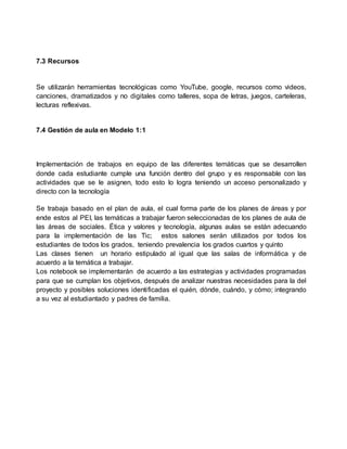 7.3 Recursos
Se utilizarán herramientas tecnológicas como YouTube, google, recursos como videos,
canciones, dramatizados y no digitales como talleres, sopa de letras, juegos, carteleras,
lecturas reflexivas.
7.4 Gestión de aula en Modelo 1:1
Implementación de trabajos en equipo de las diferentes temáticas que se desarrollen
donde cada estudiante cumple una función dentro del grupo y es responsable con las
actividades que se le asignen, todo esto lo logra teniendo un acceso personalizado y
directo con la tecnología
Se trabaja basado en el plan de aula, el cual forma parte de los planes de áreas y por
ende estos al PEI, las temáticas a trabajar fueron seleccionadas de los planes de aula de
las áreas de sociales. Ética y valores y tecnología, algunas aulas se están adecuando
para la implementación de las Tic; estos salones serán utilizados por todos los
estudiantes de todos los grados, teniendo prevalencia los grados cuartos y quinto
Las clases tienen un horario estipulado al igual que las salas de informática y de
acuerdo a la temática a trabajar.
Los notebook se implementarán de acuerdo a las estrategias y actividades programadas
para que se cumplan los objetivos, después de analizar nuestras necesidades para la del
proyecto y posibles soluciones identificadas el quién, dónde, cuándo, y cómo; integrando
a su vez al estudiantado y padres de familia.
 