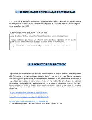 9. OPORTUNIDADES DIFERENCIADAS DE APRENDIZAJE
Por medio de la inclusión se integra todo el estudiantado, colocando a los estudiantes
con capacidad superior como monitores y algunas actividades de menor complejidad
para aquellos con NEE.
ACTIVIDADES PARA ESTUDIANTES CON NEE
Juego de valores: “Protege la naturaleza” (Aula interactiva del primer ciclo de primaria)
-Trabajo colaborativo por parejas (un estudiante con necesidades especiales con otro que le
pueda orientar) En PowerPoint de acuerdo a los valores dados insertar imágenes.
-Juego de lotería donde el estudiante identifique el valor con la ilustración correspondiente.
10. PRODUCTOS DEL PROYECTO
A partir de las necesidades de nuestros estudiantes de la básica primaria de la República
del Perú crear o implementar un proyecto viviendo en Armonía cuyo objetivo es cumplir
con los objetivos propuestos, de esta manera observar si los estudiantes asumieron la
capacidad de mejorar la convivencia dentro de la institución, si aplican las normas
básicas de convivencia entre ellas el respeto por sí mismos, por el otro y por su entorno
Comprender que aunque somos diferentes físicamente, somos iguales con los mismos
derechos
https://www.youtube.com/watch?v=crLHNZ9arvE
https://www.youtube.com/watch?v=GE3V9bHWf6M
https://www.youtube.com/watch?v=Y5KANxezP4A
Finalizando el proyecto los estudiantes estarán en capacidad de:
 