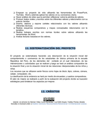 ❏ Empezar su proyecto de vida utilizando las herramientas de PowerPoint,
YouTube, Word y además aplicar los valores en su convivencia diaria.
❏ Hacer análisis de video que le permitan reflexionar sobre la pérdida de valores.
❏ Producir textos orales y escritos sobre los diferentes valores y relacionarlos con su
entorno familiar.
❏ Diseña, elabora y expone carteles relacionados con los valores utilizando
diferentes técnicas.
❏ Realiza esquemas comparativos y mapas conceptuales relacionados con la
temática.
❏ Realiza trabajos escritos con normas Icontec sobre valores utilizando las
herramientas de Word
❏ Analiza lecturas basadas en los valores.
11. SISTEMATIZACIÓN DEL PROYECTO
El proyecto se sistematizara haciendo una descripción de la situación inicial del
comportamiento o convivencia de los estudiantes de básica primaria de la escuela
República del Perú, de los elementos del contexto en el cual interactúan, de las
intervenciones o actividades que se realicen y luego se hará un análisis comparativo de
la situación final y con la situación inicial de las relaciones interpersonales de los niños y
niñas
Los recursos que se utilizaran serán físicos como hojas de block, lápiz, colores, cámara,
celular, computador, etc.
La clasificación de la evidencia se hará por medio de encuestas y cuadros comparativos.
El plan de mejora se realizará a partir de la evaluación del proyecto donde se buscarán
estrategias para fortalecer los aspectos por mejorar.
12. CRÉDITOS
viviendo en armonía by Herman Vélez, Lucía Hernández, Luz Edith Angulo, Yardley Pomeo, Zoraida
González is licensed under a Creative Commons Reconocimiento-NoComercial 4.0 Internacional License.
 