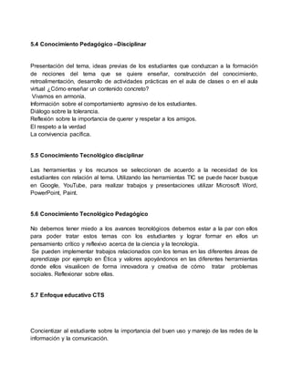5.4 Conocimiento Pedagógico –Disciplinar
Presentación del tema, ideas previas de los estudiantes que conduzcan a la formación
de nociones del tema que se quiere enseñar, construcción del conocimiento,
retroalimentación, desarrollo de actividades prácticas en el aula de clases o en el aula
virtual ¿Cómo enseñar un contenido concreto?
Vivamos en armonía.
Información sobre el comportamiento agresivo de los estudiantes.
Diálogo sobre la tolerancia.
Reflexión sobre la importancia de querer y respetar a los amigos.
El respeto a la verdad
La convivencia pacífica.
5.5 Conocimiento Tecnológico disciplinar
Las herramientas y los recursos se seleccionan de acuerdo a la necesidad de los
estudiantes con relación al tema. Utilizando las herramientas TIC se puede hacer busque
en Google, YouTube, para realizar trabajos y presentaciones utilizar Microsoft Word,
PowerPoint, Paint.
5.6 Conocimiento Tecnológico Pedagógico
No debemos tener miedo a los avances tecnológicos debemos estar a la par con ellos
para poder tratar estos temas con los estudiantes y lograr formar en ellos un
pensamiento crítico y reflexivo acerca de la ciencia y la tecnología.
Se pueden implementar trabajos relacionados con los temas en las diferentes áreas de
aprendizaje por ejemplo en Ética y valores apoyándonos en las diferentes herramientas
donde ellos visualicen de forma innovadora y creativa de cómo tratar problemas
sociales. Reflexionar sobre ellas.
5.7 Enfoque educativo CTS
Concientizar al estudiante sobre la importancia del buen uso y manejo de las redes de la
información y la comunicación.
 