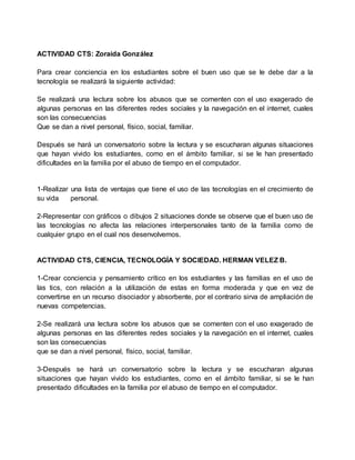 ACTIVIDAD CTS: Zoraida González
Para crear conciencia en los estudiantes sobre el buen uso que se le debe dar a la
tecnología se realizará la siguiente actividad:
Se realizará una lectura sobre los abusos que se comenten con el uso exagerado de
algunas personas en las diferentes redes sociales y la navegación en el internet, cuales
son las consecuencias
Que se dan a nivel personal, físico, social, familiar.
Después se hará un conversatorio sobre la lectura y se escucharan algunas situaciones
que hayan vivido los estudiantes, como en el ámbito familiar, si se le han presentado
dificultades en la familia por el abuso de tiempo en el computador.
1-Realizar una lista de ventajas que tiene el uso de las tecnologías en el crecimiento de
su vida personal.
2-Representar con gráficos o dibujos 2 situaciones donde se observe que el buen uso de
las tecnologías no afecta las relaciones interpersonales tanto de la familia como de
cualquier grupo en el cual nos desenvolvemos.
ACTIVIDAD CTS, CIENCIA, TECNOLOGÍA Y SOCIEDAD. HERMAN VELEZ B.
1-Crear conciencia y pensamiento crítico en los estudiantes y las familias en el uso de
las tics, con relación a la utilización de estas en forma moderada y que en vez de
convertirse en un recurso disociador y absorbente, por el contrario sirva de ampliación de
nuevas competencias.
2-Se realizará una lectura sobre los abusos que se comenten con el uso exagerado de
algunas personas en las diferentes redes sociales y la navegación en el internet, cuales
son las consecuencias
que se dan a nivel personal, físico, social, familiar.
3-Después se hará un conversatorio sobre la lectura y se escucharan algunas
situaciones que hayan vivido los estudiantes, como en el ámbito familiar, si se le han
presentado dificultades en la familia por el abuso de tiempo en el computador.
 