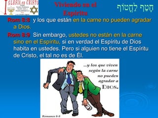 Viviendo en el
Espíritu
Rom 8:8 y los que están en la carne no pueden agradar
a Dios.
Rom 8:9 Sin embargo, ustedes no están en la carne
sino en el Espíritu, si en verdad el Espíritu de Dios
habita en ustedes. Pero si alguien no tiene el Espíritu
de Cristo, el tal no es de Él.
 
