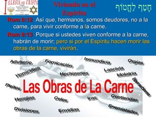 Viviendo en el
Espíritu
Rom 8:12 Así que, hermanos, somos deudores, no a la
carne, para vivir conforme a la carne.
Rom 8:13 Porque si ustedes viven conforme a la carne,
habrán de morir; pero si por el Espíritu hacen morir las
obras de la carne, vivirán.
 