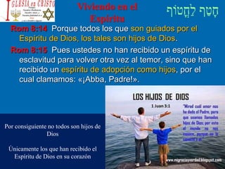 Viviendo en el
Espíritu
Rom 8:14 Porque todos los que son guiados por el
Espíritu de Dios, los tales son hijos de Dios.
Rom 8:15 Pues ustedes no han recibido un espíritu de
esclavitud para volver otra vez al temor, sino que han
recibido un espíritu de adopción como hijos, por el
cual clamamos: «¡Abba, Padre!».
Por consiguiente no todos son hijos de
Dios
Únicamente los que han recibido el
Espíritu de Dios en su corazón
 