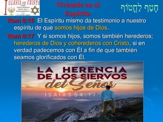 Viviendo en el
Espíritu
Rom 8:16 El Espíritu mismo da testimonio a nuestro
espíritu de que somos hijos de Dios.
Rom 8:17 Y si somos hijos, somos también herederos;
herederos de Dios y coherederos con Cristo, si en
verdad padecemos con Él a fin de que también
seamos glorificados con Él.
 