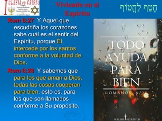Viviendo en el
Espíritu
Rom 8:27 Y Aquel que
escudriña los corazones
sabe cuál es el sentir del
Espíritu, porque Él
intercede por los santos
conforme a la voluntad de
Dios.
Rom 8:28 Y sabemos que
para los que aman a Dios,
todas las cosas cooperan
para bien, esto es, para
los que son llamados
conforme a Su propósito.
 