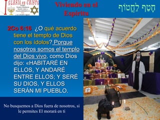Viviendo en el
Espíritu
2Co 6:16 ¿O qué acuerdo
tiene el templo de Dios
con los ídolos? Porque
nosotros somos el templo
del Dios vivo, como Dios
dijo: «HABITARÉ EN
ELLOS, Y ANDARÉ
ENTRE ELLOS; Y SERÉ
SU DIOS, Y ELLOS
SERÁN MI PUEBLO.
No busquemos a Dios fuera de nosotros, si
le permites El morará en ti
 