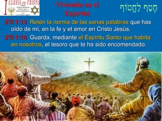Viviendo en el
Espíritu
2Ti 1:13 Retén la norma de las sanas palabras que has
oído de mí, en la fe y el amor en Cristo Jesús.
2Ti 1:14 Guarda, mediante el Espíritu Santo que habita
en nosotros, el tesoro que te ha sido encomendado.
 