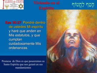 Viviendo en el
Espíritu
Eze 36:27 Pondré dentro
de ustedes Mi espíritu
y haré que anden en
Mis estatutos, y que
cumplan
cuidadosamente Mis
ordenanzas.
Promesa de Dios es que poseeremos su
Santo Espíritu que nos guiará en sus
mandamientos
 