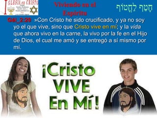 Viviendo en el
Espíritu
Gál_2:20 »Con Cristo he sido crucificado, y ya no soy
yo el que vive, sino que Cristo vive en mí; y la vida
que ahora vivo en la carne, la vivo por la fe en el Hijo
de Dios, el cual me amó y se entregó a sí mismo por
mí.
 