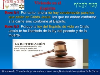Viviendo en el
Espíritu
Rom 8:1 Por tanto, ahora no hay condenación para los
que están en Cristo Jesús, los que no andan conforme
a la carne sino conforme al Espíritu.
Rom 8:2 Porque la ley del Espíritu de vida en Cristo
Jesús te ha libertado de la ley del pecado y de la
muerte.
Si somos de Cristo Jesús ya no andamos en el cumplimiento de los apetitos de la Carne
 