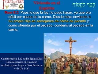 Viviendo en el
Espíritu
Rom 8:3 Pues lo que la ley no pudo hacer, ya que era
débil por causa de la carne, Dios lo hizo: enviando a
Su propio Hijo en semejanza de carne de pecado y
como ofrenda por el pecado, condenó al pecado en la
carne,
Cumpliendo la Ley nadie llega a Dios
Solo Jesucristo es el camino
verdadero para llegar a Dios fuente de
vida (Jn 14.6)
 